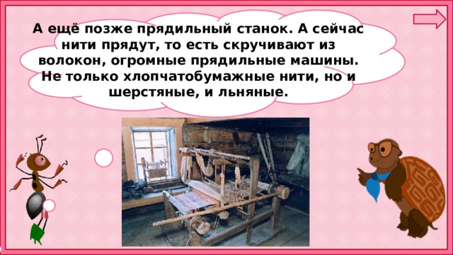 А ещё позже прядильный станок. А сейчас нити прядут, то есть скручивают из волокон, огромные прядильные машины. Не только хлопчатобумажные нити, но и шерстяные, и льняные.  
