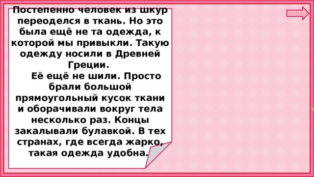  Постепенно человек из шкур переоделся в ткань. Но это была ещё не та одежда, к которой мы привыкли. Такую одежду носили в Древней Греции.  Её ещё не шили. Просто брали большой прямоугольный кусок ткани и оборачивали вокруг тела несколько раз. Концы закалывали булавкой. В тех странах, где всегда жарко, такая одежда удобна. 