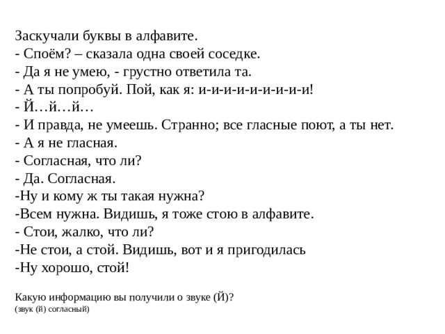 Заскучали буквы в алфавите. - Споём? – сказала одна своей соседке. - Да я не умею, - грустно ответила та. - А ты попробуй. Пой, как я: и-и-и-и-и-и-и-и-и! - Й…й…й… - И правда, не умеешь. Странно; все гласные поют, а ты нет. - А я не гласная. - Согласная, что ли? - Да. Согласная. -Ну и кому ж ты такая нужна? -Всем нужна. Видишь, я тоже стою в алфавите. - Стои, жалко, что ли? -Не стои, а стой. Видишь, вот и я пригодилась -Ну хорошо, стой! Какую информацию вы получили о звуке (Й)? (звук (й) согласный) 