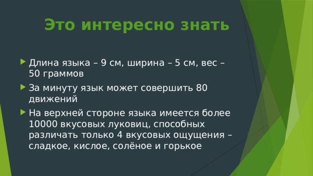Это интересно знать   Длина языка – 9 см, ширина – 5 см, вес – 50 граммов За минуту язык может совершить 80 движений На верхней стороне языка имеется более 10000 вкусовых луковиц, способных различать только 4 вкусовых ощущения – сладкое, кислое, солёное и горькое 