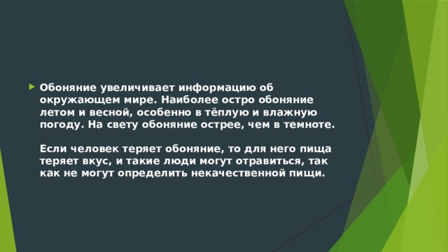 Обоняние увеличивает информацию об окружающем мире. Наиболее остро обоняние летом и весной, особенно в тёплую и влажную погоду. На свету обоняние острее, чем в темноте.   Если человек теряет обоняние, то для него пища теряет вкус, и такие люди могут отравиться, так как не могут определить некачественной пищи.    