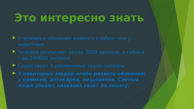 Это интересно знать   У человека обоняние намного слабее, чем у животных Человек различает около 3000 запахов, а собака – до 100000 запахов Существует 9 различимых групп запахов: У некоторых людей особо развито обоняние: у химиков, аптекарей, пищевиков. Слепые люди узнают названия газет по запаху. 
