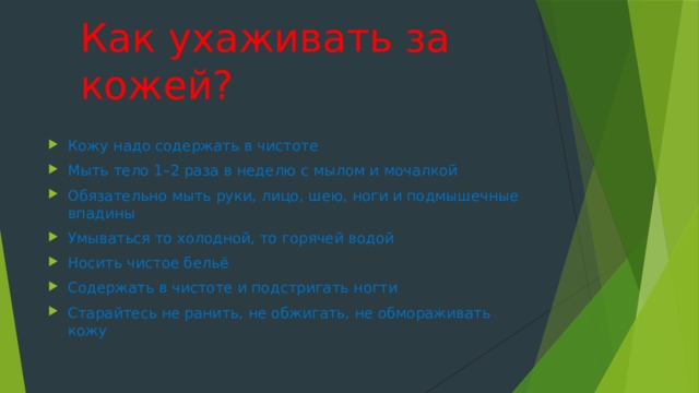 Как ухаживать за кожей?   Кожу надо содержать в чистоте Мыть тело 1–2 раза в неделю с мылом и мочалкой Обязательно мыть руки, лицо, шею, ноги и подмышечные впадины Умываться то холодной, то горячей водой Носить чистое бельё Содержать в чистоте и подстригать ногти Старайтесь не ранить, не обжигать, не обмораживать кожу 