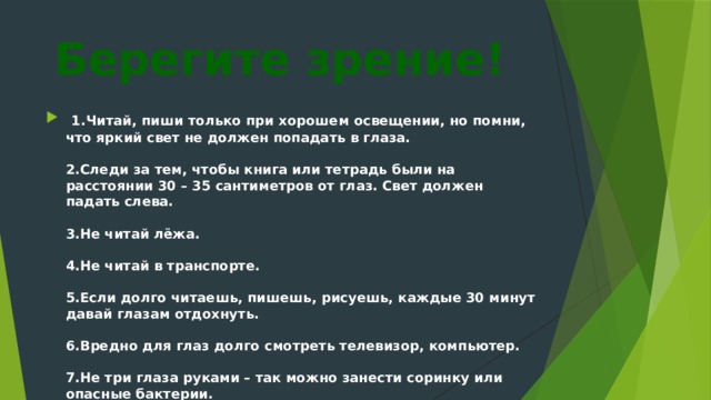 Берегите зрение!  1.Читай, пиши только при хорошем освещении, но помни, что яркий свет не должен попадать в глаза.   2.Следи за тем, чтобы книга или тетрадь были на расстоянии 30 – 35 сантиметров от глаз. Свет должен падать слева.   3.Не читай лёжа.   4.Не читай в транспорте.   5.Если долго читаешь, пишешь, рисуешь, каждые 30 минут давай глазам отдохнуть.   6.Вредно для глаз долго смотреть телевизор, компьютер.   7.Не три глаза руками – так можно занести соринку или опасные бактерии.    
