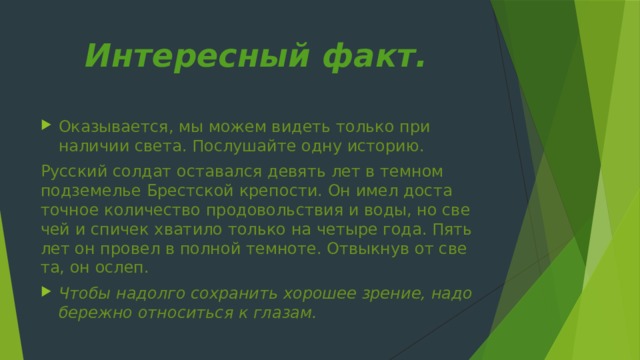 Интересный факт.    Оказывается, мы можем видеть только при наличии света. Послушайте одну ис­торию. Русский солдат оставался девять лет в темном подземелье Брестской крепости. Он имел доста­точное количество продовольствия и воды, но све­чей и спичек хватило только на четыре года. Пять лет он провел в полной темноте. Отвыкнув от све­та, он ослеп. Чтобы надолго сохранить хорошее зрение, надо бережно относиться к глазам. 