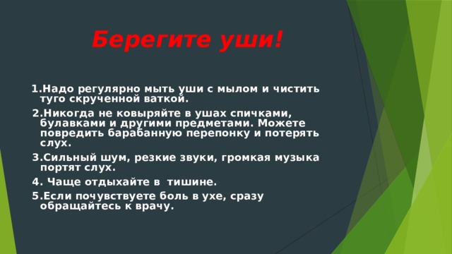  Берегите уши!    1.Надо регулярно мыть уши с мылом и чистить туго скрученной ваткой.  2.Никогда не ковыряйте в ушах спичками, булавками и другими предметами. Можете повредить барабанную перепонку и потерять слух.  3.Сильный шум, резкие звуки, громкая музыка портят слух.  4. Чаще отдыхайте в тишине.  5.Если почувствуете боль в ухе, сразу обращайтесь к врачу.   
