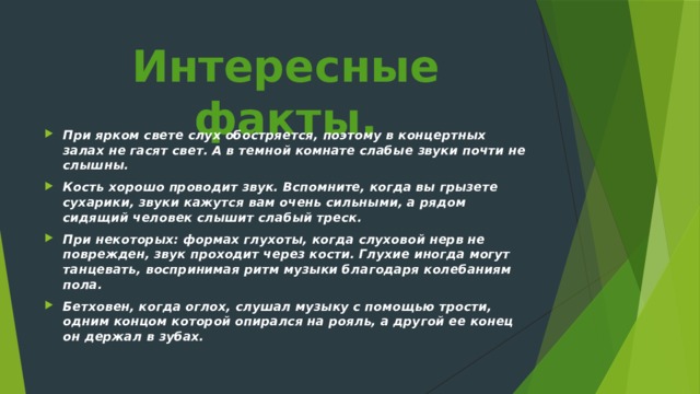 Интересные факты.   При ярком свете слух обостряется, поэтому в концертных залах не гасят свет. А в темной комнате слабые звуки почти не слышны. Кость хорошо проводит звук. Вспомните, когда вы грызете сухарики, звуки кажутся вам очень сильными, а рядом сидящий человек слышит слабый треск. При некоторых: формах глухоты, когда слухо­вой нерв не поврежден, звук проходит через кости. Глухие иногда могут танцевать, воспринимая ритм музыки благодаря колебаниям пола. Бетховен, когда оглох, слушал музыку с по­мощью трости, одним концом которой опирался на рояль, а другой ее конец он держал в зубах. 