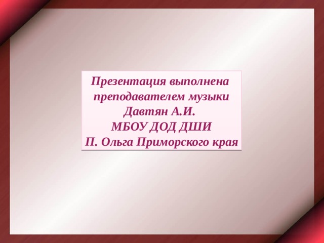 Презентация выполнена преподавателем музыки Давтян А.И. МБОУ ДОД ДШИ П. Ольга Приморского края 