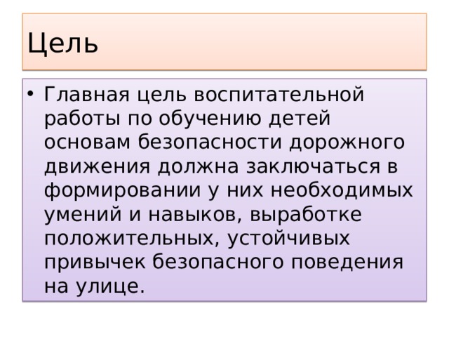 Цель Главная цель воспитательной работы по обучению детей основам безопасности дорожного движения должна заключаться в формировании у них необходимых умений и навыков, выработке положительных, устойчивых привычек безопасного поведения на улице. 