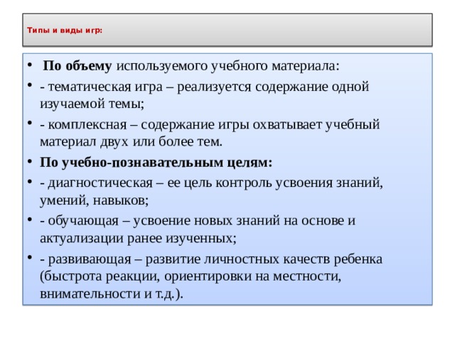 Типы и виды игр:    По объему используемого учебного материала: - тематическая игра – реализуется содержание одной изучаемой темы; - комплексная – содержание игры охватывает учебный материал двух или более тем. По учебно-познавательным целям: - диагностическая – ее цель контроль усвоения знаний, умений, навыков; - обучающая – усвоение новых знаний на основе и актуализации ранее изученных; - развивающая – развитие личностных качеств ребенка (быстрота реакции, ориентировки на местности, внимательности и т.д.). 