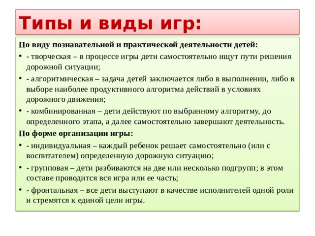 Типы и виды игр: По виду познавательной и практической деятельности детей: - творческая – в процессе игры дети самостоятельно ищут пути решения дорожной ситуации; - алгоритмическая – задача детей заключается либо в выполнении, либо в выборе наиболее продуктивного алгоритма действий в условиях дорожного движения; - комбинированная – дети действуют по выбранному алгоритму, до определенного этапа, а далее самостоятельно завершают деятельность. По форме организации игры: - индивидуальная – каждый ребенок решает самостоятельно (или с воспитателем) определенную дорожную ситуацию; - групповая – дети разбиваются на две или несколько подгрупп; в этом составе проводится вся игра или ее часть; - фронтальная – все дети выступают в качестве исполнителей одной роли и стремятся к единой цели игры. 