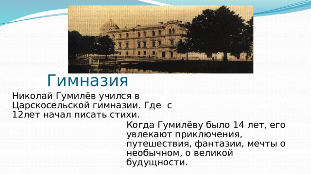 Гимназия Николай Гумилёв учился в Царскосельской гимназии. Где с 12лет начал писать стихи. Когда Гумилёву было 14 лет, его увлекают приключения, путешествия, фантазии, мечты о необычном, о великой будущности.  