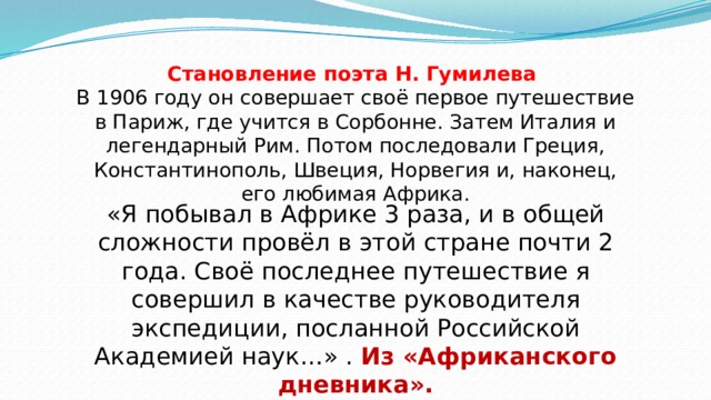 Становление поэта Н. Гумилева  В 1906 году он совершает своё первое путешествие в Париж, где учится в Сорбонне. Затем Италия и легендарный Рим. Потом последовали Греция, Константинополь, Швеция, Норвегия и, наконец, его любимая Африка.   «Я побывал в Африке 3 раза, и в общей сложности провёл в этой стране почти 2 года. Своё последнее путешествие я совершил в качестве руководителя экспедиции, посланной Российской Академией наук…» . Из «Африканского дневника». 