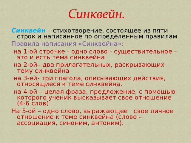 Синквейн – стихотворение, состоящее из пяти строк и написанное по определенным правилам Правила написания «Синквейна»:  на 1-ой строчке - одно слово - существительное – это и есть тема синквейна  на 2-ой– два прилагательных, раскрывающих тему синквейна  на 3-ей- три глагола, описывающих действия, относящиеся к теме синквейна.  на 4-ой – целая фраза, предложение, с помощью которого ученик высказывает свое отношение (4-6 слов) На 5-ой – одно слово, выражающее свое личное отношение к теме синквейна (слово – ассоциация, синоним, антоним). 