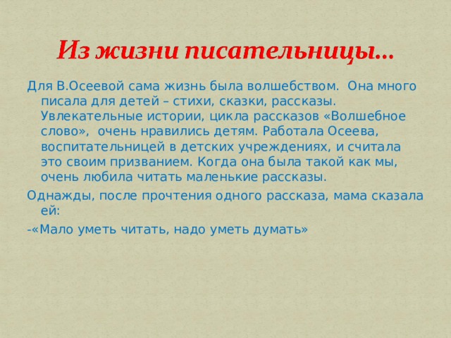 Для В.Осеевой сама жизнь была волшебством. Она много писала для детей – стихи, сказки, рассказы. Увлекательные истории, цикла рассказов «Волшебное слово», очень нравились детям. Работала Осеева, воспитательницей в детских учреждениях, и считала это своим призванием. Когда она была такой как мы, очень любила читать маленькие рассказы. Однажды, после прочтения одного рассказа, мама сказала ей: -«Мало уметь читать, надо уметь думать» 