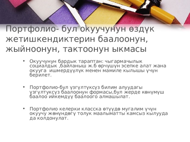 Портфолио- бул окуучунун өздүк жетишкендиктерин баалоонун, жыйноонун, тактоонун ыкмасы   Окуучунун бардык тараптан: чыгармачылык социалдык ,байланыш ж.б өрчүшүн эсепке алат жана окууга ишмердүүлүк менен мамиле кылышы үчүн берилет.  Портфолио-бул үзгүлтүксүз билим алуудагы үзгүлтуксүз баалоонун формасы,бул жерде көнүмүш баалоо ийкемдүү баалоого алмашылат .  Портфолио келерки класска өтүүдө мугалим үчүн окуучу жөнүндөгү толук маалыматты камсыз кылууда да колдонулат .   