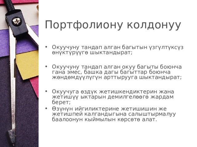 Портфолиону колдонуу Окуучуну тандап алган багытын үзгүлтүксүз өнүктүрүүгө шыктандырат;  Окуучуну тандап алган окуу багыты боюнча гана эмес, башка дагы багыттар боюнча жөндөмдүүлүгүн арттырууга шыктандырат;   Окуучуга өздүк жетишкендиктерин жана жетишүү ыктарын демилгелөөгө жардам берет; Өзүнүн ийгиликтерине жетишишин же жетишпей калгандыгына салыштырмалуу баалоонун кыймылын көрсөтө алат.  