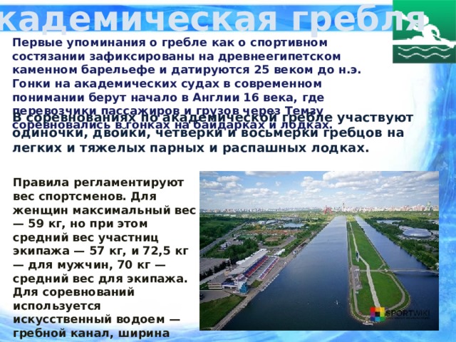 Академическая гребля Первые упоминания о гребле как о спортивном состязании зафиксированы на древнеегипетском каменном барельефе и датируются 25 веком до н.э. Гонки на академических судах в современном понимании берут начало в Англии 16 века, где перевозчики пассажиров и грузов через Темзу соревновались в гонках на байдарках и лодках.  В соревнованиях по академической гребле участвуют одиночки, двойки, четверки и восьмерки гребцов на легких и тяжелых парных и распашных лодках. Правила регламентируют вес спортсменов. Для женщин максимальный вес — 59 кг, но при этом средний вес участниц экипажа — 57 кг, и 72,5 кг — для мужчин, 70 кг — средний вес для экипажа.  Для соревнований используется искусственный водоем — гребной канал, ширина которого достигает 200 м, а длина ~ 4000 м. Глубина не менее 2 м.  