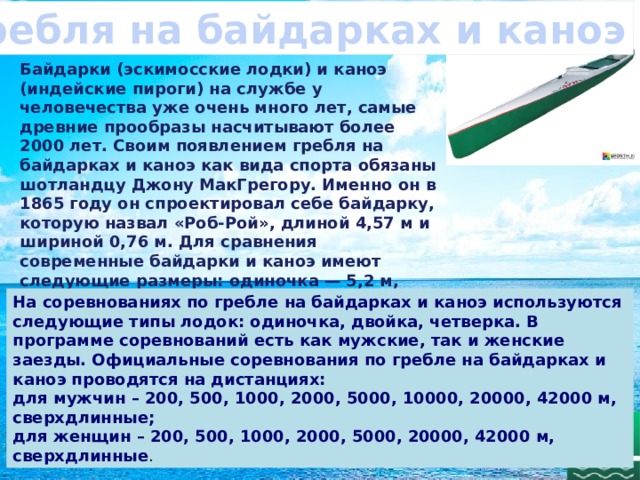 Гребля на байдарках и каноэ Байдарки (эскимосские лодки) и каноэ (индейские пироги) на службе у человечества уже очень много лет, самые древние прообразы насчитывают более 2000 лет. Своим появлением гребля на байдарках и каноэ как вида спорта обязаны шотландцу Джону МакГрегору. Именно он в 1865 году он спроектировал себе байдарку, которую назвал «Роб-Рой», длиной 4,57 м и шириной 0,76 м. Для сравнения современные байдарки и каноэ имеют следующие размеры: одиночка — 5,2 м, двойка — 6,5 м, байдарка-четверка — 11 м, каноэ-четверка — 9 м; ширина лодки свободная . На соревнованиях по гребле на байдарках и каноэ используются следующие типы лодок: одиночка, двойка, четверка. В программе соревнований есть как мужские, так и женские заезды. Официальные соревнования по гребле на байдарках и каноэ проводятся на дистанциях: для мужчин – 200, 500, 1000, 2000, 5000, 10000, 20000, 42000 м, сверхдлинные; для женщин – 200, 500, 1000, 2000, 5000, 20000, 42000 м, сверхдлинные . 