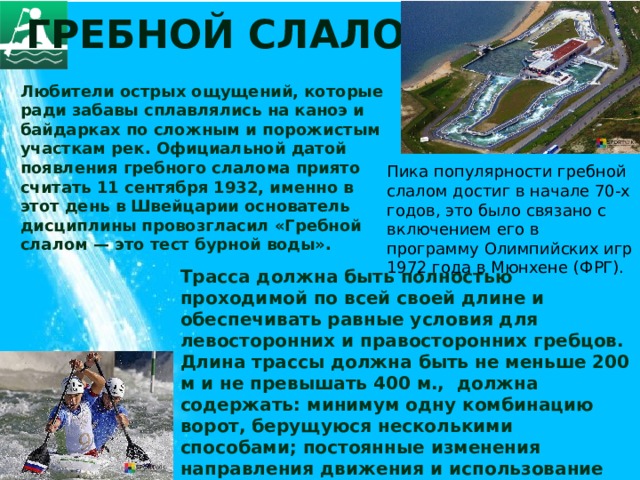 Гребной слалом Любители острых ощущений, которые ради забавы сплавлялись на каноэ и байдарках по сложным и порожистым участкам рек. Официальной датой появления гребного слалома приято считать 11 сентября 1932, именно в этот день в Швейцарии основатель дисциплины провозгласил «Гребной слалом — это тест бурной воды». Пика популярности гребной слалом достиг в начале 70-х годов, это было связано с включением его в программу Олимпийских игр 1972 года в Мюнхене (ФРГ).  Трасса должна быть полностью проходимой по всей своей длине и обеспечивать равные условия для левосторонних и правосторонних гребцов. Длина трассы должна быть не меньше 200 м и не превышать 400 м., должна содержать: минимум одну комбинацию ворот, берущуюся несколькими способами; постоянные изменения направления движения и использование естественных и искусственных водных препятствий; не более 25 и не менее 18 ворот, 6 из которых должны быть обратного хода.   