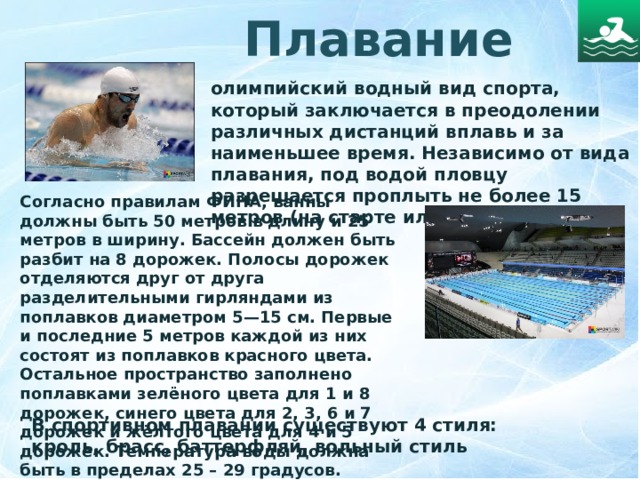 Плавание олимпийский водный вид спорта, который заключается в преодолении различных дистанций вплавь и за наименьшее время. Независимо от вида плавания, под водой пловцу разрешается проплыть не более 15 метров (на старте или после поворота).   Согласно правилам ФИНА, ванны должны быть 50 метров в длину и 25 метров в ширину. Бассейн должен быть разбит на 8 дорожек. Полосы дорожек отделяются друг от друга разделительными гирляндами из поплавков диаметром 5—15 см. Первые и последние 5 метров каждой из них состоят из поплавков красного цвета. Остальное пространство заполнено поплавками зелёного цвета для 1 и 8 дорожек, синего цвета для 2, 3, 6 и 7 дорожек и жёлтого цвета для 4 и 5 дорожек. Температура воды должна быть в пределах 25 – 29 градусов.  В спортивном плавании существуют 4 стиля: кроль, брасс, баттерфляй, вольный стиль 
