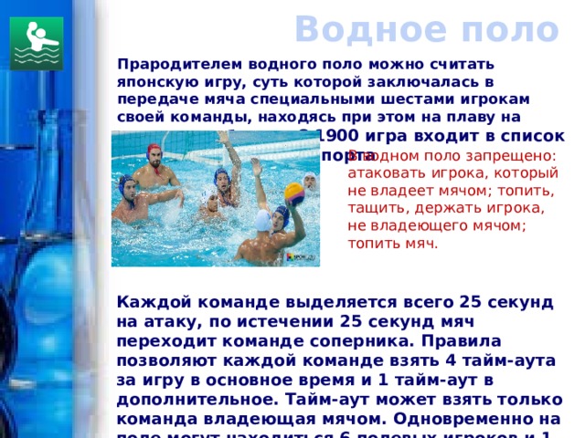 Водное поло Прародителем водного поло можно считать японскую игру, суть которой заключалась в передаче мяча специальными шестами игрокам своей команды, находясь при этом на плаву на соломенных бочках.  С 1900 игра входит в список Олимпийских видов спорта  В водном поло запрещено: атаковать игрока, который не владеет мячом; топить, тащить, держать игрока, не владеющего мячом; топить мяч.  Каждой команде выделяется всего 25 секунд на атаку, по истечении 25 секунд мяч переходит команде соперника. Правила позволяют каждой команде взять 4 тайм-аута за игру в основное время и 1 тайм-аут в дополнительное. Тайм-аут может взять только команда владеющая мячом. Одновременно на поле могут находиться 6 полевых игроков и 1 вратарь.   