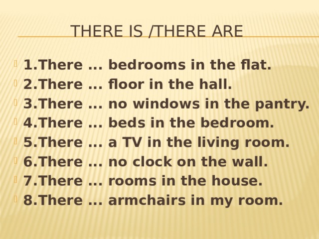 THERE IS /THERE ARE    1.There ... bedrooms in the flat. 2.There ... floor in the hall. 3.There ... no windows in the pantry. 4.There ... beds in the bedroom. 5.There ... a TV in the living room. 6.There ... no clock on the wall. 7.There ... rooms in the house. 8.There ... armchairs in my room. 