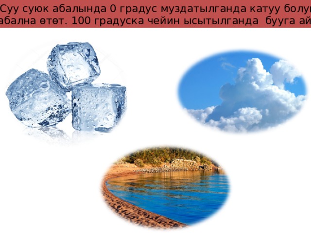Суу суюк абалында 0 градус муздатылганда катуу болуп, муз абална өтөт. 100 градуска чейин ысытылганда бууга айланат 
