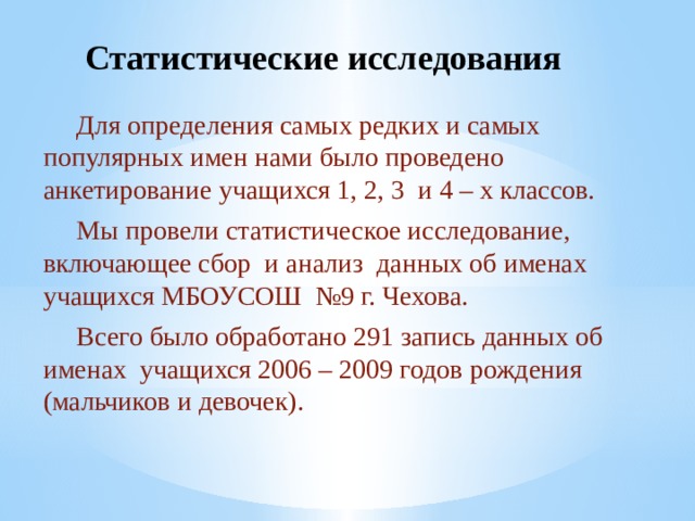 Статистические исследования  Для определения самых редких и самых популярных имен нами было проведено анкетирование учащихся 1, 2, 3 и 4 – х классов.  Мы провели статистическое исследование, включающее сбор и анализ данных об именах учащихся МБОУСОШ №9 г. Чехова.  Всего было обработано 291 запись данных об именах учащихся 2006 – 2009 годов рождения (мальчиков и девочек). 
