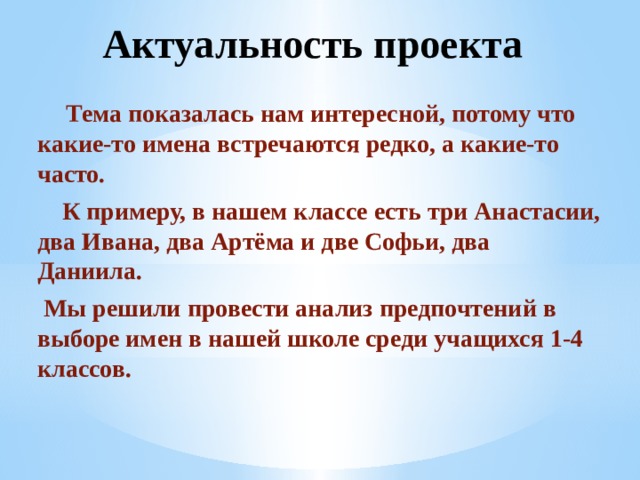 Актуальность проекта  Тема показалась нам интересной, потому что какие-то имена встречаются редко, а какие-то часто.  К примеру, в нашем классе есть три Анастасии, два Ивана, два Артёма и две Софьи, два Даниила.  Мы решили провести анализ предпочтений в выборе имен в нашей школе среди учащихся 1-4 классов. 