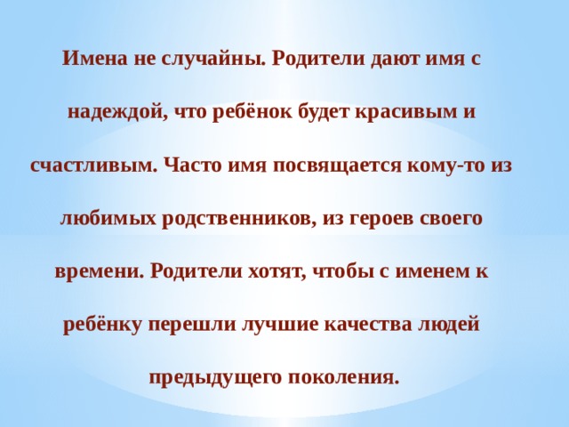 Имена не случайны. Родители дают имя с  надеждой, что ребёнок будет красивым и  счастливым. Часто имя посвящается кому-то из  любимых родственников, из героев своего  времени. Родители хотят, чтобы с именем к  ребёнку перешли лучшие качества людей  предыдущего поколения. 