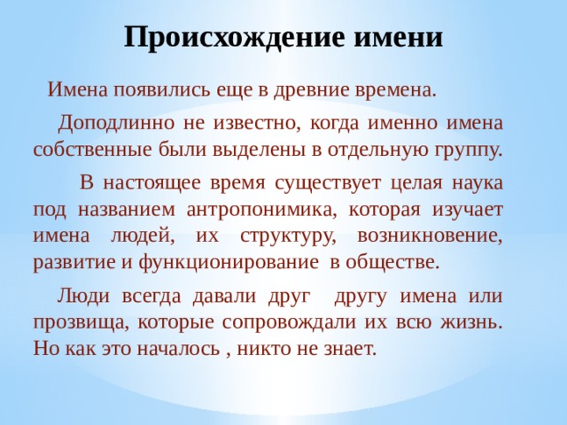 Происхождение имени  Имена появились еще в древние времена.  Доподлинно не известно, когда именно имена собственные были выделены в отдельную группу.  В настоящее время существует целая наука под названием антропонимика, которая изучает имена людей, их структуру, возникновение, развитие и функционирование в обществе.  Люди всегда давали друг другу имена или прозвища, которые сопровождали их всю жизнь. Но как это началось , никто не знает.  