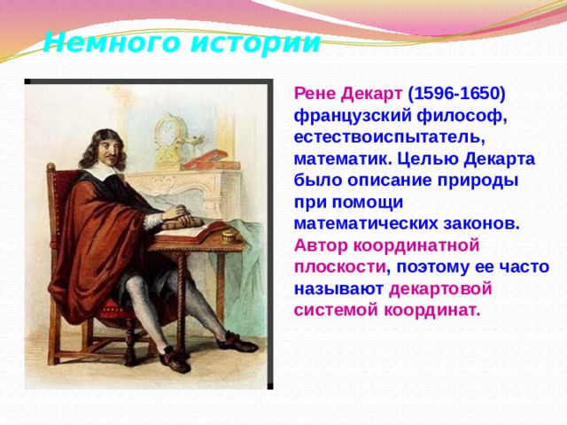 Немного истории   Рене  Декарт (1596-1650) французский философ, естествоиспытатель, математик. Целью Декарта было описание природы при помощи математических законов. Автор координатной плоскости , поэтому ее часто называют декартовой системой координат. 