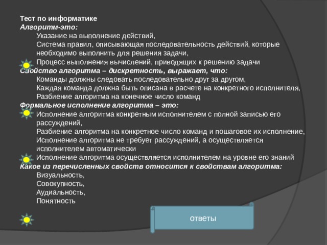 Тест по информатике Алгоритм-это: Указание на выполнение действий, Система правил, описывающая последовательность действий, которые необходимо выполнить для решения задачи, Процесс выполнения вычислений, приводящих к решению задачи Свойство алгоритма – дискретность, выражает, что: Команды должны следовать последовательно друг за другом, Каждая команда должна быть описана в расчете на конкретного исполнителя, Разбиение алгоритма на конечное число команд Формальное исполнение алгоритма – это: Исполнение алгоритма конкретным исполнителем с полной записью его рассуждений, Разбиение алгоритма на конкретное число команд и пошаговое их исполнение, Исполнение алгоритма не требует рассуждений, а осуществляется исполнителем автоматически Исполнение алгоритма осуществляется исполнителем на уровне его знаний Какое из перечисленных свойств относится к свойствам алгоритма: Визуальность, Совокупность, Аудиальность, Понятность ответы 