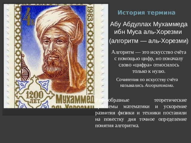 История термина Абу Абдуллах Мухаммеда ибн Муса аль-Хорезми  (алгоритм — аль-Хорезми) Алгоритм — это искусство счёта с помощью цифр, но поначалу слово «цифра» относилось только к нулю. Сочинения по искусству счёта назывались  Алгоритмами . Разнообразные теоретические проблемы математики и ускорение развития физики и техники поставили на повестку дня точное определение понятия алгоритма. 
