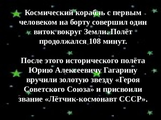 Космический корабль с первым человеком на борту совершил один виток вокруг Земли. Полёт продолжался 108 минут.  После этого исторического полёта Юрию Алексеевичу Гагарину вручили золотую звезду «Героя Советского Союза» и присвоили звание «Лётчик-космонавт СССР». 