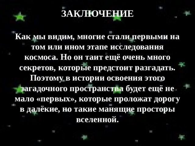 ЗАКЛЮЧЕНИЕ  Как мы видим, многие стали первыми на том или ином этапе исследования космоса. Но он таит ещё очень много секретов, которые предстоит разгадать. Поэтому в истории освоения этого загадочного пространства будет ещё не мало «первых», которые проложат дорогу в далёкие, но такие манящие просторы вселенной. 