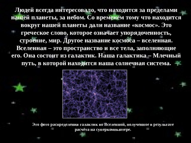 Людей всегда интересовало, что находится за пределами нашей планеты, за небом. Со временем тому что находится вокруг нашей планеты дали название «космос». Это греческое слово, которое означает упорядоченность, строение, мир. Другое название космоса – вселенная. Вселенная – это пространство и все тела, заполняющие его. Она состоит из галактик. Наша галактика – Млечный путь, в которой находится наша солнечная система.  Это фото распределения галактик во Вселенной, полученное в результате расчёта на суперкомпьютере. 
