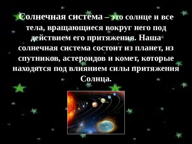 Солнечная система – это солнце и все тела, вращающиеся вокруг него под действием его притяжения. Наша солнечная система состоит из планет, из спутников, астероидов и комет, которые находятся под влиянием силы притяжения Солнца. 