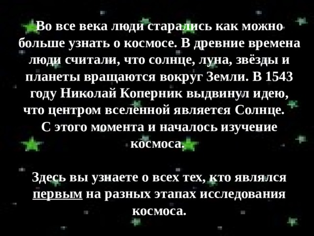 Во все века люди старались как можно больше узнать о космосе. В древние времена люди считали, что солнце, луна, звёзды и планеты вращаются вокруг Земли. В 1543 году Николай Коперник выдвинул идею, что центром вселенной является Солнце. С этого момента и началось изучение космоса.  Здесь вы узнаете о всех тех, кто являлся первым на разных этапах исследования космоса. 