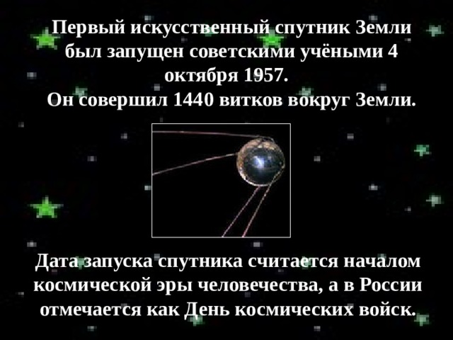 Первый искусственный спутник Земли был запущен советскими учёными 4 октября 1957.  Он совершил 1440 витков вокруг Земли. Дата запуска спутника считается началом космической эры человечества, а в России отмечается как День космических войск. 