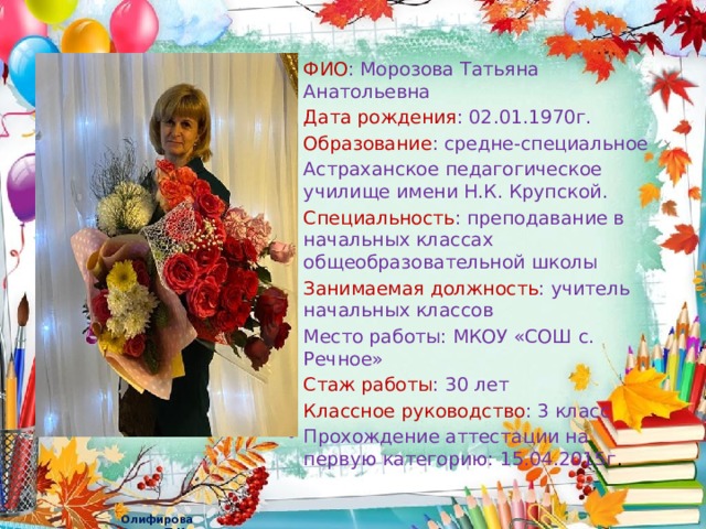 ФИО : Морозова Татьяна Анатольевна Дата рождения : 02.01.1970г. Образование : средне-специальное Астраханское педагогическое училище имени Н.К. Крупской. Специальность : преподавание в начальных классах общеобразовательной школы Занимаемая должность : учитель начальных классов Место работы: МКОУ «СОШ с. Речное» Стаж работы : 30 лет Классное руководство : 3 класс Прохождение аттестации на первую категорию: 15.04.2015г . 