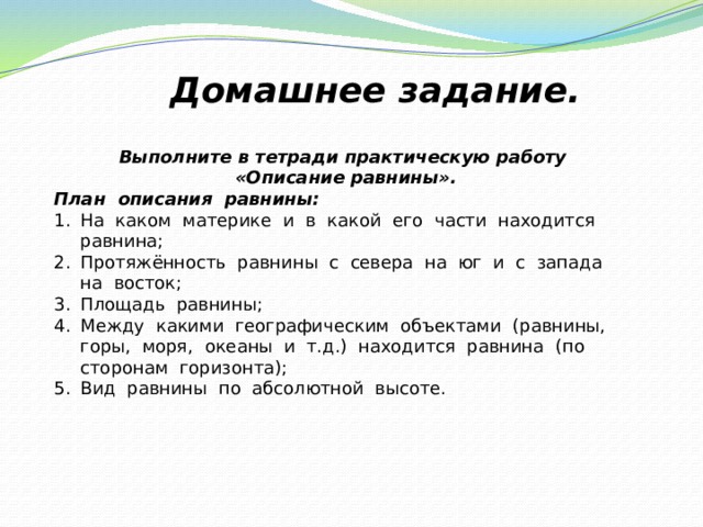 Домашнее задание. Выполните в тетради практическую работу «Описание равнины». План  описания  равнины: На  каком  материке  и  в  какой  его  части  находится  равнина; Протяжённость  равнины  с  севера  на  юг  и  с  запада  на  восток; Площадь  равнины; Между  какими  географическим  объектами  (равнины,  горы,  моря,  океаны  и  т.д.)  находится  равнина  (по  сторонам  горизонта); Вид  равнины  по  абсолютной  высоте. 