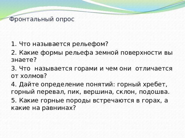 Фронтальный опрос   1. Что называется рельефом? 2. Какие формы рельефа земной поверхности вы знаете? 3. Что называется горами и чем они отличается от холмов? 4. Дайте определение понятий: горный хребет, горный перевал, пик, вершина, склон, подошва. 5. Какие горные породы встречаются в горах, а какие на равнинах? 