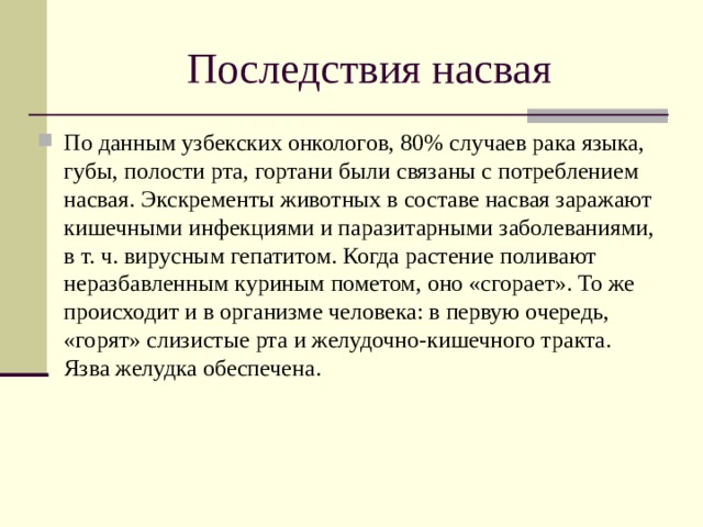 Последствия насвая По данным узбекских онкологов, 80% случаев рака языка, губы, полости рта, гортани были связаны с потреблением насвая. Экскременты животных в составе насвая заражают кишечными инфекциями и паразитарными заболеваниями, в т. ч. вирусным гепатитом. Когда растение поливают неразбавленным куриным пометом, оно «сгорает». То же происходит и в организме человека: в первую очередь, «горят» слизистые рта и желудочно-кишечного тракта. Язва желудка обеспечена. 