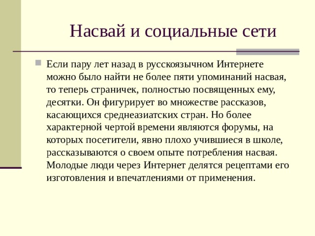 Насвай и социальные сети Если пару лет назад в русскоязычном Интернете можно было найти не более пяти упоминаний насвая, то теперь страничек, полностью посвященных ему, десятки. Он фигурирует во множестве рассказов, касающихся среднеазиатских стран. Но более характерной чертой времени являются форумы, на которых посетители, явно плохо учившиеся в школе, рассказываются о своем опыте потребления насвая. Молодые люди через Интернет делятся рецептами его изготовления и впечатлениями от применения.  