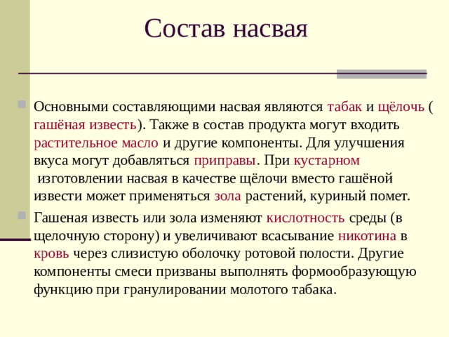 Состав насвая Основными составляющими насвая являются  табак  и  щёлочь  ( гашёная известь ). Также в состав продукта могут входить  растительное масло  и другие компоненты. Для улучшения вкуса могут добавляться  приправы . При кустарном  изготовлении насвая в качестве щёлочи вместо гашёной извести может применяться  зола  растений, куриный помет. Гашеная известь или зола изменяют  кислотность  среды (в щелочную сторону) и увеличивают всасывание  никотина  в  кровь  через слизистую оболочку ротовой полости. Другие компоненты смеси призваны выполнять формообразующую функцию при гранулировании молотого табака.  