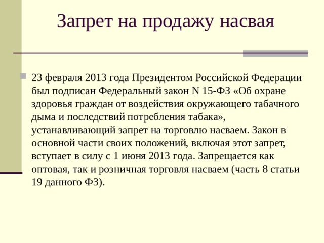 Запрет на продажу насвая 23 февраля 2013 года Президентом Российской Федерации был подписан Федеральный закон N 15-ФЗ «Об охране здоровья граждан от воздействия окружающего табачного дыма и последствий потребления табака», устанавливающий запрет на торговлю насваем. Закон в основной части своих положений, включая этот запрет, вступает в силу с 1 июня 2013 года. Запрещается как оптовая, так и розничная торговля насваем (часть 8 статьи 19 данного ФЗ). 
