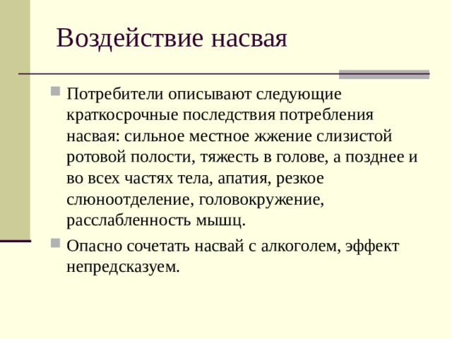 Воздействие насвая Потребители описывают следующие краткосрочные последствия потребления насвая: сильное местное жжение слизистой ротовой полости, тяжесть в голове, а позднее и во всех частях тела, апатия, резкое слюноотделение, головокружение, расслабленность мышц. Опасно сочетать насвай с алкоголем, эффект непредсказуем. 
