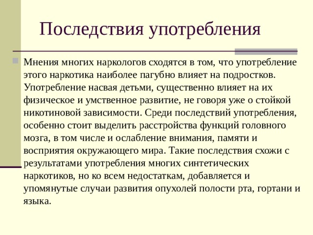 Последствия употребления Мнения многих наркологов сходятся в том, что употребление этого наркотика наиболее пагубно влияет на подростков. Употребление насвая детьми, существенно влияет на их физическое и умственное развитие, не говоря уже о стойкой никотиновой зависимости. Среди последствий употребления, особенно стоит выделить расстройства функций головного мозга, в том числе и ослабление внимания, памяти и восприятия окружающего мира. Такие последствия схожи с результатами употребления многих синтетических наркотиков, но ко всем недостаткам, добавляется и упомянутые случаи развития опухолей полости рта, гортани и языка.  